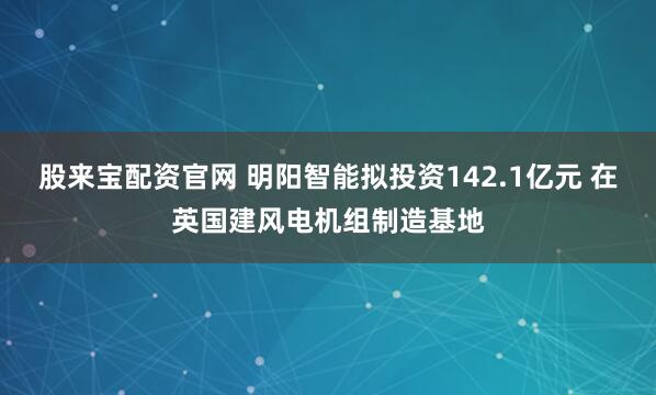 股来宝配资官网 明阳智能拟投资142.1亿元 在英国建风电机组制造基地