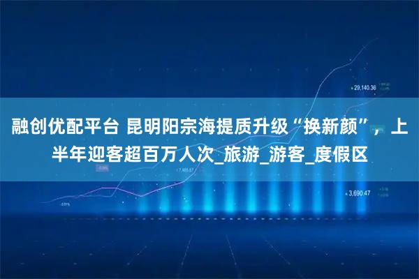 融创优配平台 昆明阳宗海提质升级“换新颜”，上半年迎客超百万人次_旅游_游客_度假区