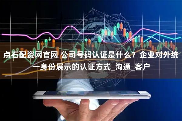 点石配资网官网 公司号码认证是什么?企业对外统一身份展示的认证方式_沟通_客户