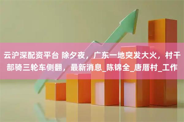 云沪深配资平台 除夕夜，广东一地突发大火，村干部骑三轮车侧翻，最新消息_陈锦全_唐厝村_工作