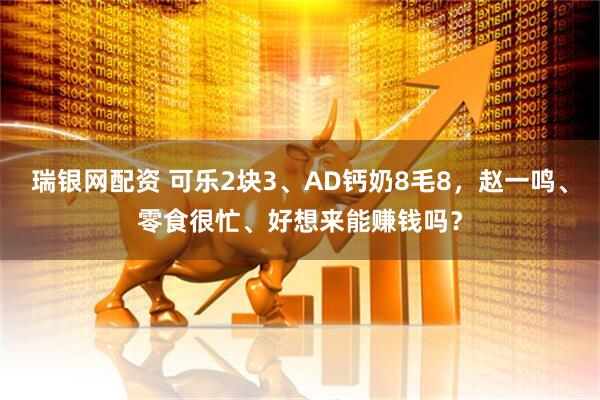 瑞银网配资 可乐2块3、AD钙奶8毛8，赵一鸣、零食很忙、好想来能赚钱吗？
