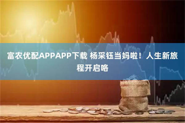 富农优配APPAPP下载 杨采钰当妈啦！人生新旅程开启咯