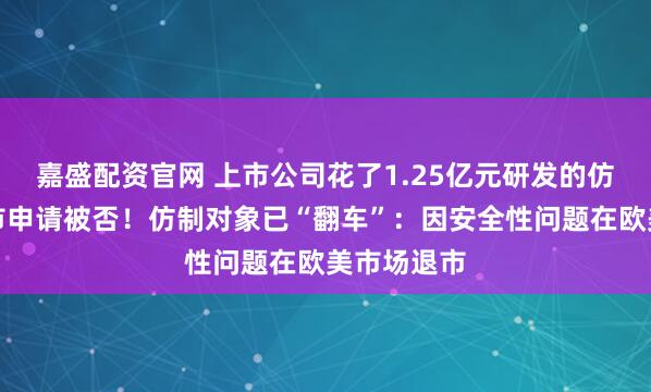 嘉盛配资官网 上市公司花了1.25亿元研发的仿制药，上市申请被否！仿制对象已“翻车”：因安全性问题在欧美市场退市