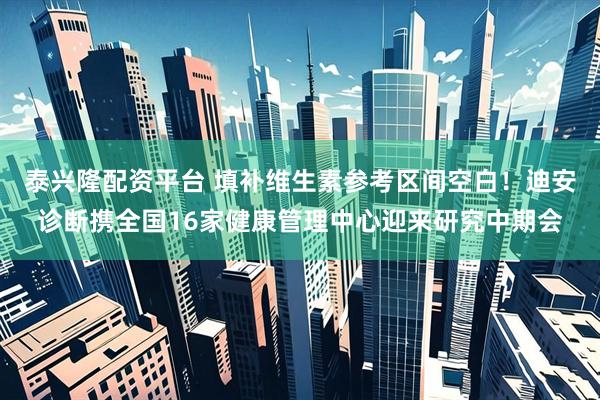 泰兴隆配资平台 填补维生素参考区间空白！迪安诊断携全国16家健康管理中心迎来研究中期会