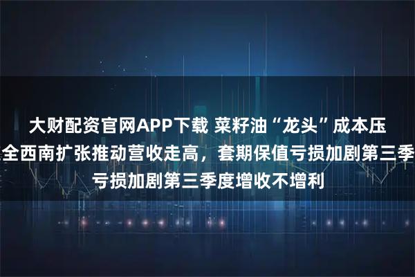 大财配资官网APP下载 菜籽油“龙头”成本压力渐显，道道全西南扩张推动营收走高，套期保值亏损加剧第三季度增收不增利