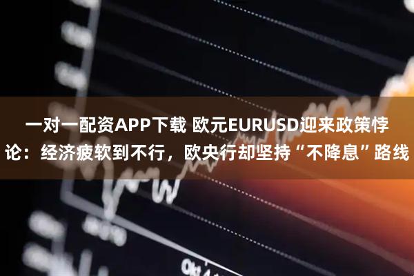 一对一配资APP下载 欧元EURUSD迎来政策悖论：经济疲软到不行，欧央行却坚持“不降息”路线
