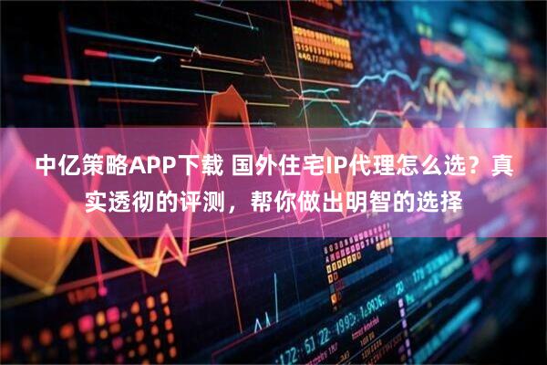 中亿策略APP下载 国外住宅IP代理怎么选？真实透彻的评测，帮你做出明智的选择