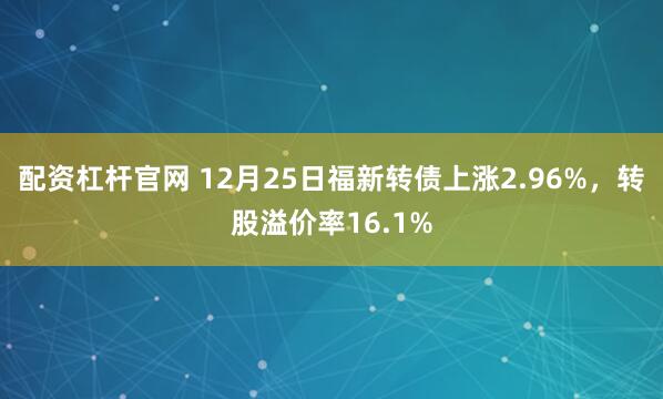 配资杠杆官网 12月25日福新转债上涨2.96%，转股溢价率16.1%