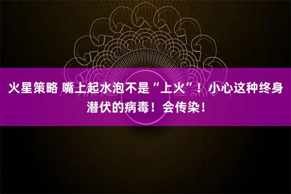 火星策略 嘴上起水泡不是“上火”！小心这种终身潜伏的病毒！会传染！