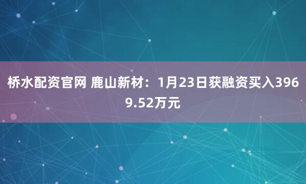 桥水配资官网 鹿山新材：1月23日获融资买入3969.52万元