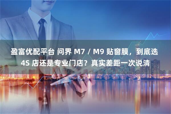 盈富优配平台 问界 M7 / M9 贴窗膜，到底选 4S 店还是专业门店？真实差距一次说清