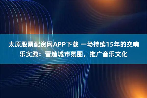 太原股票配资网APP下载 一场持续15年的交响乐实践：营造城市氛围，推广音乐文化