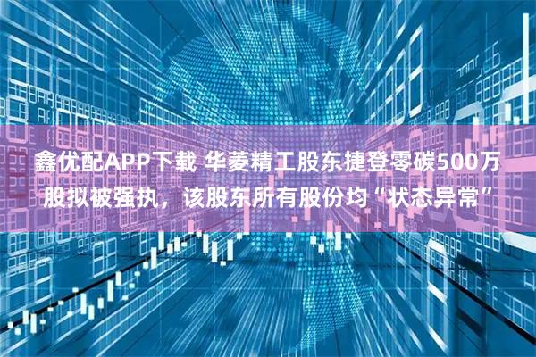 鑫优配APP下载 华菱精工股东捷登零碳500万股拟被强执，该股东所有股份均“状态异常”