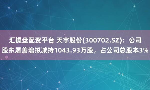汇操盘配资平台 天宇股份(300702.SZ)：公司股东屠善增拟减持1043.93万股，占公司总股本3%