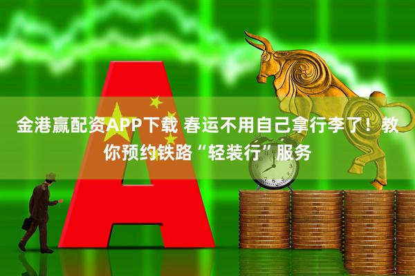 金港赢配资APP下载 春运不用自己拿行李了！教你预约铁路“轻装行”服务