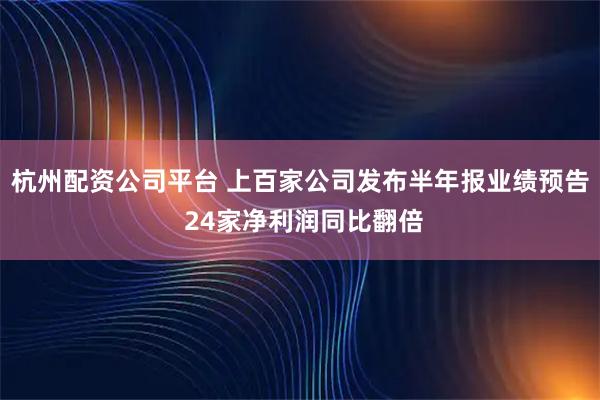 杭州配资公司平台 上百家公司发布半年报业绩预告 24家净利润同比翻倍