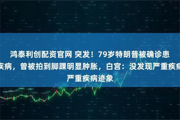 鸿泰利创配资官网 突发!79岁特朗普被确诊患静脉疾病,曾被拍到脚踝明显肿胀,白宫:没发现严重疾病迹象