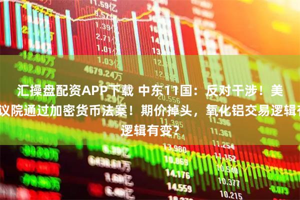 汇操盘配资APP下载 中东11国:反对干涉!美国众议院通过加密货币法案!期价掉头,氧化铝交易逻辑有变?