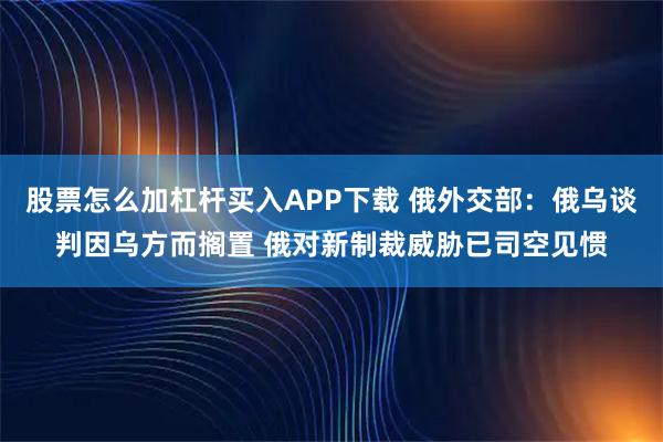 股票怎么加杠杆买入APP下载 俄外交部：俄乌谈判因乌方而搁置 俄对新制裁威胁已司空见惯