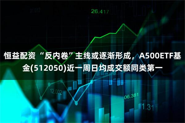 恒益配资 “反内卷”主线或逐渐形成,A500ETF基金(512050)近一周日均成交额同类第一