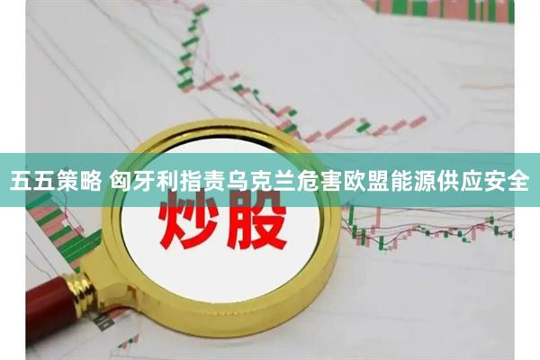五五策略 匈牙利指责乌克兰危害欧盟能源供应安全