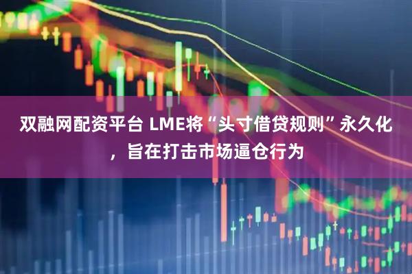 双融网配资平台 LME将“头寸借贷规则”永久化，旨在打击市场逼仓行为
