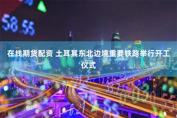 在线期货配资 土耳其东北边境重要铁路举行开工仪式