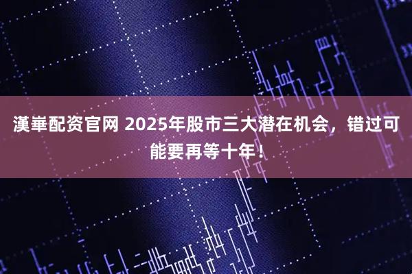 漢崋配资官网 2025年股市三大潜在机会,错过可能要再等十年!