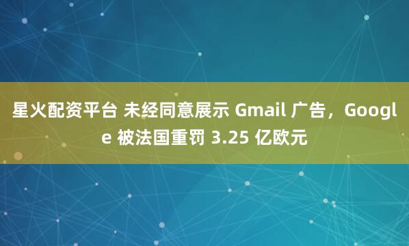 星火配资平台 未经同意展示 Gmail 广告,Google 被法国重罚 3.25 亿欧元