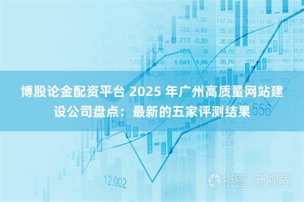 博股论金配资平台 2025 年广州高质量网站建设公司盘点：最新的五家评测结果