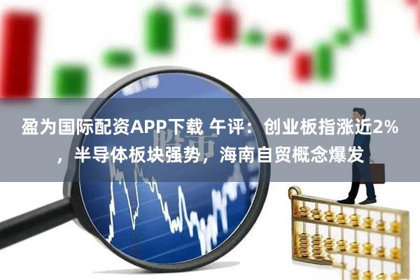 盈为国际配资APP下载 午评：创业板指涨近2%，半导体板块强势，海南自贸概念爆发