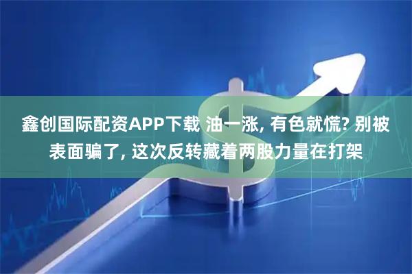 鑫创国际配资APP下载 油一涨, 有色就慌? 别被表面骗了, 这次反转藏着两股力量在打架