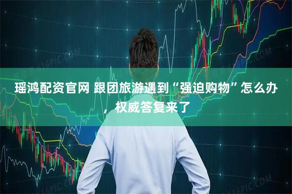 瑶鸿配资官网 跟团旅游遇到“强迫购物”怎么办，权威答复来了